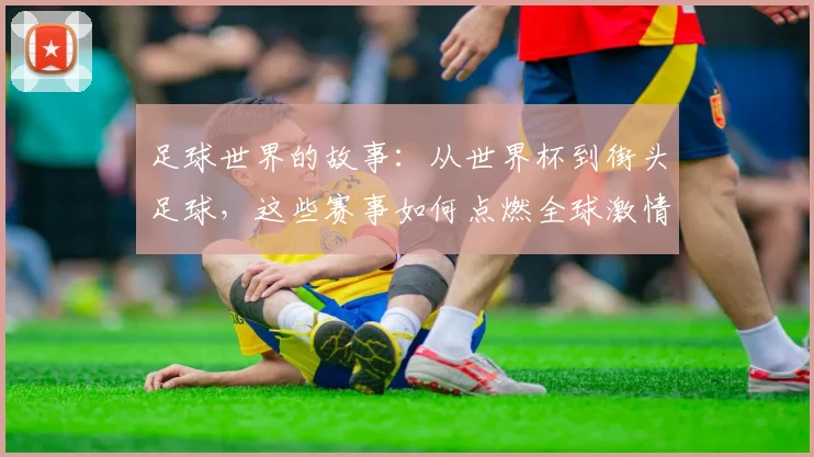 足球世界的故事:从世界杯到街头足球,这些赛事如何点燃全球激情