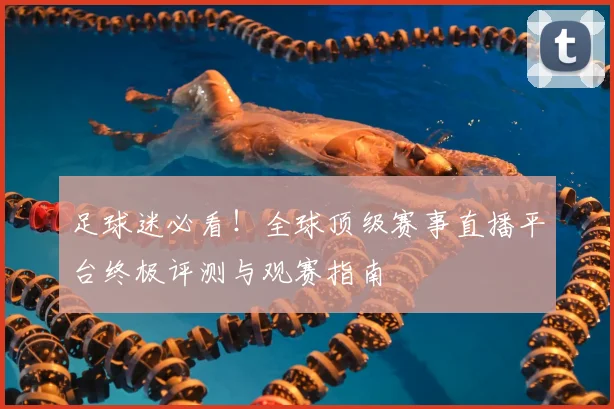 足球迷必看！全球顶级赛事直播平台终极评测与观赛指南