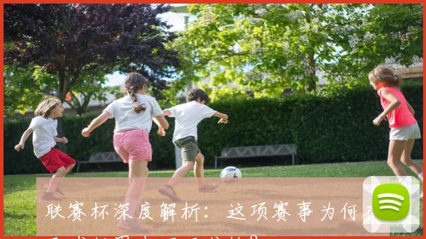 联赛杯深度解析：这项赛事为何在足球版图中不可或缺？