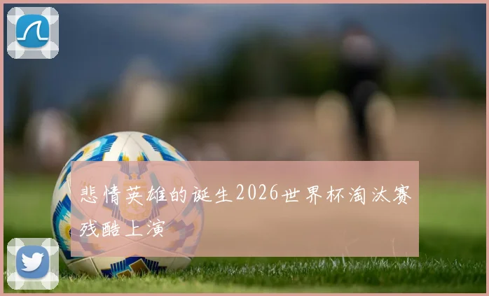 悲情英雄的诞生2026世界杯淘汰赛残酷上演