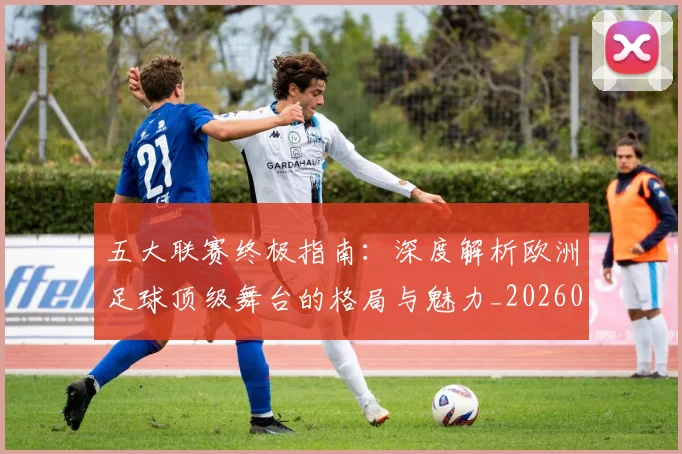 五大联赛终极指南：深度解析欧洲足球顶级舞台的格局与魅力_20260611141807
