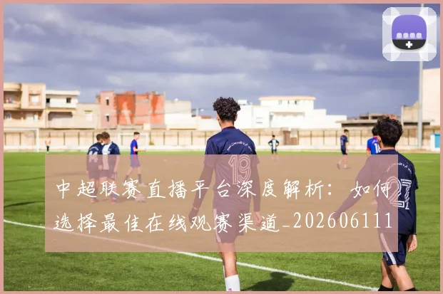 中超联赛直播平台深度解析:如何选择最佳在线观赛渠道_20260611140824