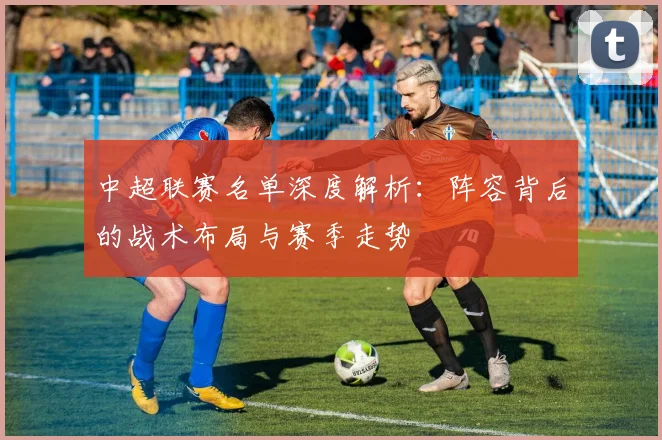 中超联赛名单深度解析:阵容背后的战术布局与赛季走势