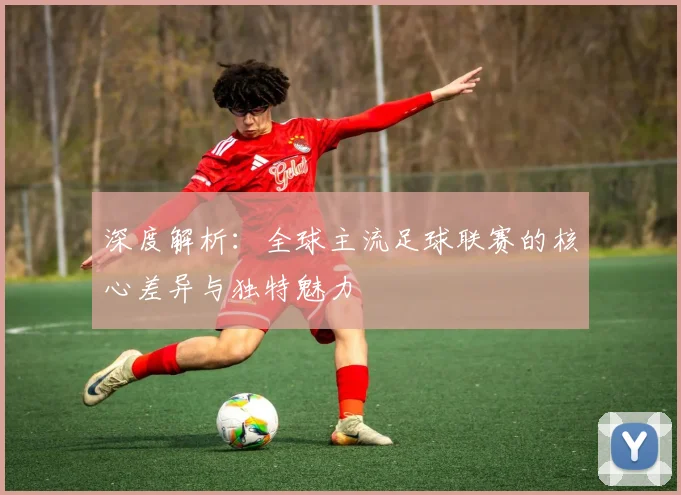深度解析:全球主流足球联赛的核心差异与独特魅力