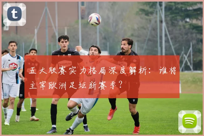 五大联赛实力格局深度解析:谁将主宰欧洲足坛新赛季?
