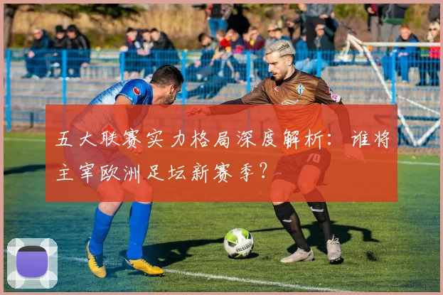 五大联赛实力格局深度解析:谁将主宰欧洲足坛新赛季?
