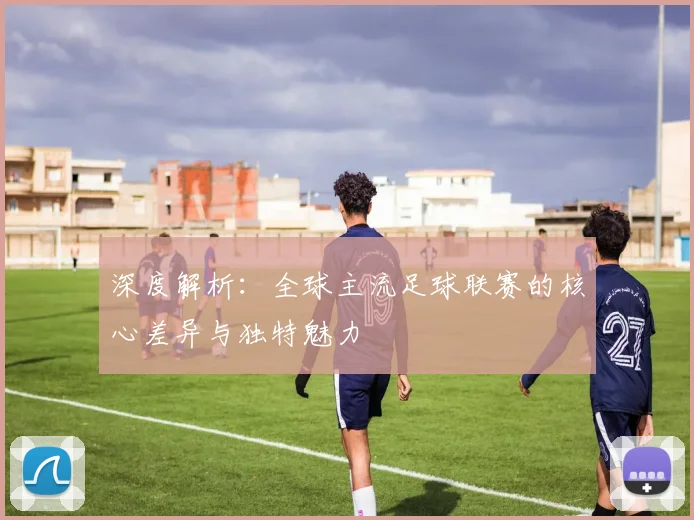 深度解析:全球主流足球联赛的核心差异与独特魅力