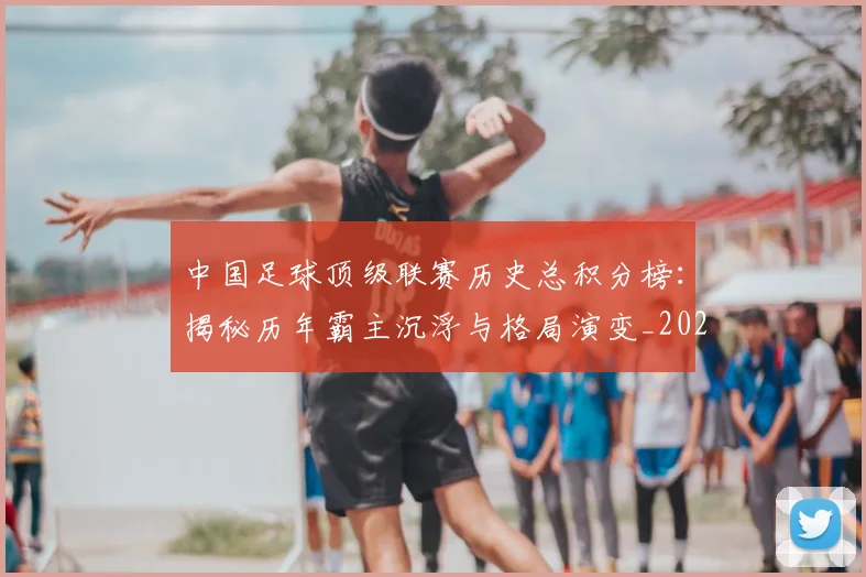 中国足球顶级联赛历史总积分榜:揭秘历年霸主沉浮与格局演变_20260610190329
